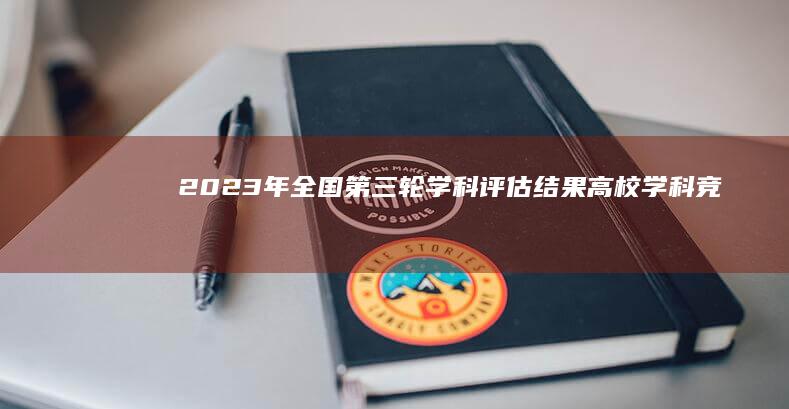 2023年全国第三轮学科评估结果：高校学科竞争力新排名揭晓